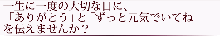 一生に一度の大切な日に「ありがとう」と「ずっと元気でいてね」を伝えませんか？
