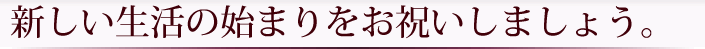 新しい生活の始まりをお祝いしましょう。